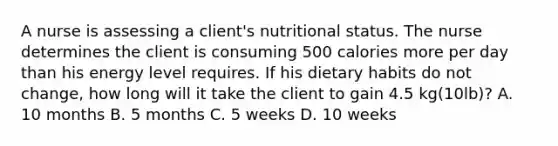 A nurse is assessing a client's nutritional status. The nurse determines the client is consuming 500 calories more per day than his energy level requires. If his dietary habits do not change, how long will it take the client to gain 4.5 kg(10lb)? A. 10 months B. 5 months C. 5 weeks D. 10 weeks