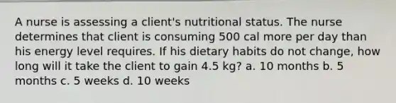 A nurse is assessing a client's nutritional status. The nurse determines that client is consuming 500 cal more per day than his energy level requires. If his dietary habits do not change, how long will it take the client to gain 4.5 kg? a. 10 months b. 5 months c. 5 weeks d. 10 weeks