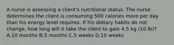 A nurse is assessing a client's nutritional status. The nurse determines the client is consuming 500 calories more per day than his energy level requires. If his dietary habits do not change, how long will it take the client to gain 4.5 kg (10 lb)? A.10 months B.5 months C.5 weeks D.10 weeks