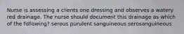 Nurse is assessing a clients one dressing and observes a watery red drainage. The nurse should document this drainage as which of the following? serous purulent sanguineous serosanguineous