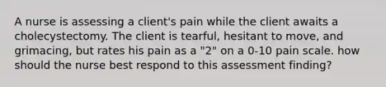 A nurse is assessing a client's pain while the client awaits a cholecystectomy. The client is tearful, hesitant to move, and grimacing, but rates his pain as a "2" on a 0-10 pain scale. how should the nurse best respond to this assessment finding?