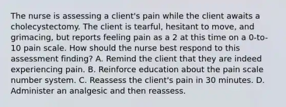 The nurse is assessing a client's pain while the client awaits a cholecystectomy. The client is tearful, hesitant to move, and grimacing, but reports feeling pain as a 2 at this time on a 0-to-10 pain scale. How should the nurse best respond to this assessment finding? A. Remind the client that they are indeed experiencing pain. B. Reinforce education about the pain scale number system. C. Reassess the client's pain in 30 minutes. D. Administer an analgesic and then reassess.