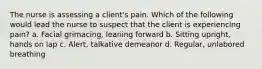 The nurse is assessing a client's pain. Which of the following would lead the nurse to suspect that the client is experiencing pain? a. Facial grimacing, leaning forward b. Sitting upright, hands on lap c. Alert, talkative demeanor d. Regular, unlabored breathing