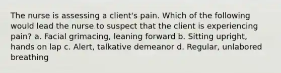 The nurse is assessing a client's pain. Which of the following would lead the nurse to suspect that the client is experiencing pain? a. Facial grimacing, leaning forward b. Sitting upright, hands on lap c. Alert, talkative demeanor d. Regular, unlabored breathing