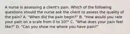 A nurse is assessing a client's pain. Which of the following questions should the nurse ask the client to assess the quality of the pain? A. "When did the pain begin?" B. "How would you rate your pain on a scale from 0 to 10?" C. "What does your pain feel like?" D. "Can you show me where you have pain?"