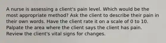 A nurse is assessing a client's pain level. Which would be the most appropriate method? Ask the client to describe their pain in their own words. Have the client rate it on a scale of 0 to 10. Palpate the area where the client says the client has pain. Review the client's vital signs for changes.