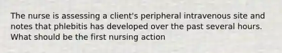 The nurse is assessing a client's peripheral intravenous site and notes that phlebitis has developed over the past several hours. What should be the first nursing action