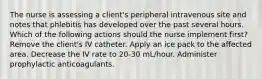 The nurse is assessing a client's peripheral intravenous site and notes that phlebitis has developed over the past several hours. Which of the following actions should the nurse implement first? Remove the client's IV catheter. Apply an ice pack to the affected area. Decrease the IV rate to 20-30 mL/hour. Administer prophylactic anticoagulants.