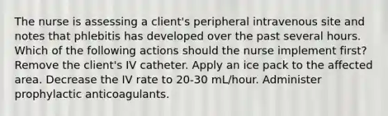 The nurse is assessing a client's peripheral intravenous site and notes that phlebitis has developed over the past several hours. Which of the following actions should the nurse implement first? Remove the client's IV catheter. Apply an ice pack to the affected area. Decrease the IV rate to 20-30 mL/hour. Administer prophylactic anticoagulants.