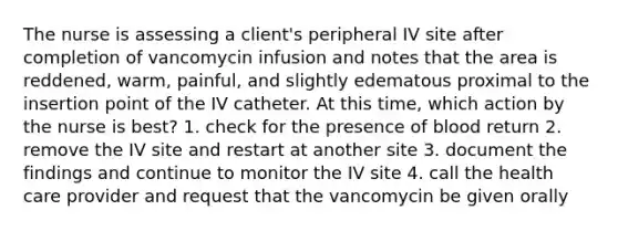 The nurse is assessing a client's peripheral IV site after completion of vancomycin infusion and notes that the area is reddened, warm, painful, and slightly edematous proximal to the insertion point of the IV catheter. At this time, which action by the nurse is best? 1. check for the presence of blood return 2. remove the IV site and restart at another site 3. document the findings and continue to monitor the IV site 4. call the health care provider and request that the vancomycin be given orally