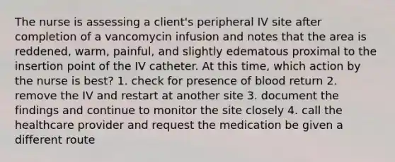 The nurse is assessing a client's peripheral IV site after completion of a vancomycin infusion and notes that the area is reddened, warm, painful, and slightly edematous proximal to the insertion point of the IV catheter. At this time, which action by the nurse is best? 1. check for presence of blood return 2. remove the IV and restart at another site 3. document the findings and continue to monitor the site closely 4. call the healthcare provider and request the medication be given a different route