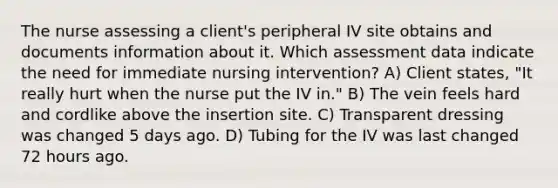 The nurse assessing a client's peripheral IV site obtains and documents information about it. Which assessment data indicate the need for immediate nursing intervention? A) Client states, "It really hurt when the nurse put the IV in." B) The vein feels hard and cordlike above the insertion site. C) Transparent dressing was changed 5 days ago. D) Tubing for the IV was last changed 72 hours ago.