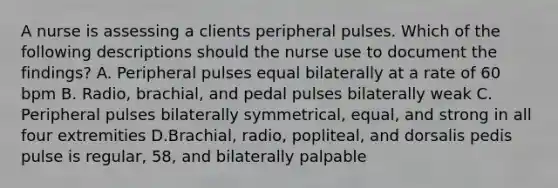 A nurse is assessing a clients peripheral pulses. Which of the following descriptions should the nurse use to document the findings? A. Peripheral pulses equal bilaterally at a rate of 60 bpm B. Radio, brachial, and pedal pulses bilaterally weak C. Peripheral pulses bilaterally symmetrical, equal, and strong in all four extremities D.Brachial, radio, popliteal, and dorsalis pedis pulse is regular, 58, and bilaterally palpable