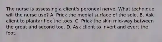 The nurse is assessing a client's peroneal nerve. What technique will the nurse use? A. Prick the medial surface of the sole. B. Ask client to plantar flex the toes. C. Prick the skin mid-way between the great and second toe. D. Ask client to invert and evert the foot.