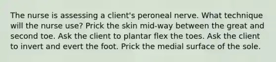 The nurse is assessing a client's peroneal nerve. What technique will the nurse use? Prick the skin mid-way between the great and second toe. Ask the client to plantar flex the toes. Ask the client to invert and evert the foot. Prick the medial surface of the sole.