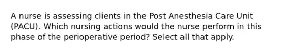 A nurse is assessing clients in the Post Anesthesia Care Unit (PACU). Which nursing actions would the nurse perform in this phase of the perioperative period? Select all that apply.