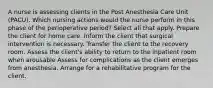 A nurse is assessing clients in the Post Anesthesia Care Unit (PACU). Which nursing actions would the nurse perform in this phase of the perioperative period? Select all that apply. Prepare the client for home care. Inform the client that surgical intervention is necessary. Transfer the client to the recovery room. Assess the client's ability to return to the inpatient room when arousable Assess for complications as the client emerges from anesthesia. Arrange for a rehabilitative program for the client.