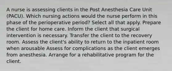 A nurse is assessing clients in the Post Anesthesia Care Unit (PACU). Which nursing actions would the nurse perform in this phase of the perioperative period? Select all that apply. Prepare the client for home care. Inform the client that surgical intervention is necessary. Transfer the client to the recovery room. Assess the client's ability to return to the inpatient room when arousable Assess for complications as the client emerges from anesthesia. Arrange for a rehabilitative program for the client.