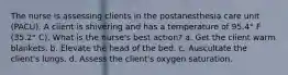 The nurse is assessing clients in the postanesthesia care unit (PACU). A client is shivering and has a temperature of 95.4° F (35.2° C). What is the nurse's best action? a. Get the client warm blankets. b. Elevate the head of the bed. c. Auscultate the client's lungs. d. Assess the client's oxygen saturation.