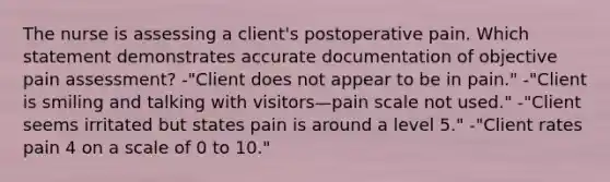 The nurse is assessing a client's postoperative pain. Which statement demonstrates accurate documentation of objective pain assessment? -"Client does not appear to be in pain." -"Client is smiling and talking with visitors—pain scale not used." -"Client seems irritated but states pain is around a level 5." -"Client rates pain 4 on a scale of 0 to 10."