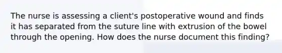 The nurse is assessing a client's postoperative wound and finds it has separated from the suture line with extrusion of the bowel through the opening. How does the nurse document this finding?