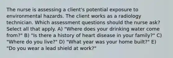 The nurse is assessing a client's potential exposure to environmental hazards. The client works as a radiology technician. Which assessment questions should the nurse ask? Select all that apply. A) "Where does your drinking water come from?" B) "Is there a history of heart disease in your family?" C) "Where do you live?" D) "What year was your home built?" E) "Do you wear a lead shield at work?"