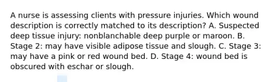 A nurse is assessing clients with pressure injuries. Which wound description is correctly matched to its description? A. Suspected deep tissue injury: nonblanchable deep purple or maroon. B. Stage 2: may have visible adipose tissue and slough. C. Stage 3: may have a pink or red wound bed. D. Stage 4: wound bed is obscured with eschar or slough.