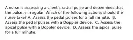 A nurse is assessing a client's radial pulse and determines that the pulse is irregular. Which of the following actions should the nurse take?​ A. Assess the pedal pulses for a full minute. ​ B. Assess the pedal pulses with a Doppler device. ​ C. Assess the apical pulse with a Doppler device. ​ D. Assess the apical pulse for a full minute. ​