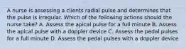 A nurse is assessing a clients radial pulse and determines that the pulse is irregular. Which of the following actions should the nurse take? A. Assess the apical pulse for a full minute B. Assess the apical pulse with a doppler device C. Assess the pedal pulses for a full minute D. Assess the pedal pulses with a doppler device