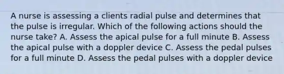 A nurse is assessing a clients radial pulse and determines that the pulse is irregular. Which of the following actions should the nurse take? A. Assess the apical pulse for a full minute B. Assess the apical pulse with a doppler device C. Assess the pedal pulses for a full minute D. Assess the pedal pulses with a doppler device