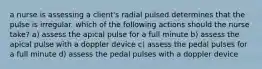 a nurse is assessing a client's radial pulsed determines that the pulse is irregular. which of the following actions should the nurse take? a) assess the apical pulse for a full minute b) assess the apical pulse with a doppler device c) assess the pedal pulses for a full minute d) assess the pedal pulses with a doppler device