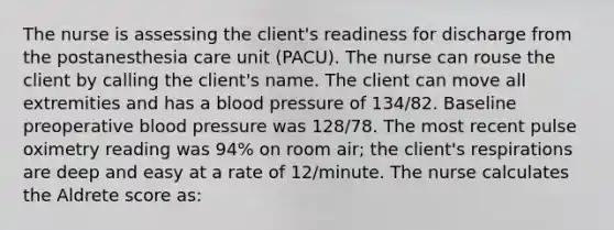 The nurse is assessing the client's readiness for discharge from the postanesthesia care unit (PACU). The nurse can rouse the client by calling the client's name. The client can move all extremities and has a blood pressure of 134/82. Baseline preoperative blood pressure was 128/78. The most recent pulse oximetry reading was 94% on room air; the client's respirations are deep and easy at a rate of 12/minute. The nurse calculates the Aldrete score as: