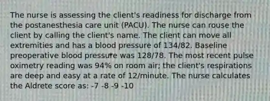 The nurse is assessing the client's readiness for discharge from the postanesthesia care unit (PACU). The nurse can rouse the client by calling the client's name. The client can move all extremities and has a <a href='https://www.questionai.com/knowledge/kD0HacyPBr-blood-pressure' class='anchor-knowledge'>blood pressure</a> of 134/82. Baseline preoperative blood pressure was 128/78. The most recent pulse oximetry reading was 94% on room air; the client's respirations are deep and easy at a rate of 12/minute. The nurse calculates the Aldrete score as: -7 -8 -9 -10