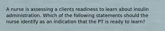 A nurse is assessing a clients readiness to learn about insulin administration. Which of the following statements should the nurse identify as an indication that the PT is ready to learn?