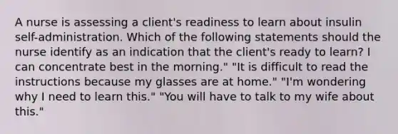 A nurse is assessing a client's readiness to learn about insulin self-administration. Which of the following statements should the nurse identify as an indication that the client's ready to learn? I can concentrate best in the morning." "It is difficult to read the instructions because my glasses are at home." "I'm wondering why I need to learn this." "You will have to talk to my wife about this."