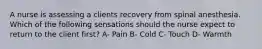 A nurse is assessing a clients recovery from spinal anesthesia. Which of the following sensations should the nurse expect to return to the client first? A- Pain B- Cold C- Touch D- Warmth