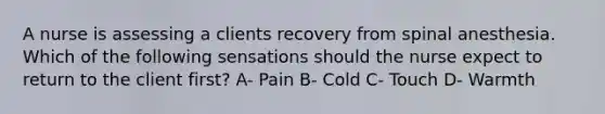 A nurse is assessing a clients recovery from spinal anesthesia. Which of the following sensations should the nurse expect to return to the client first? A- Pain B- Cold C- Touch D- Warmth