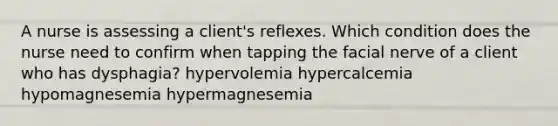 A nurse is assessing a client's reflexes. Which condition does the nurse need to confirm when tapping the facial nerve of a client who has dysphagia? hypervolemia hypercalcemia hypomagnesemia hypermagnesemia