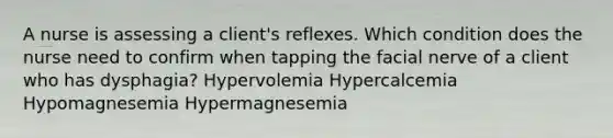 A nurse is assessing a client's reflexes. Which condition does the nurse need to confirm when tapping the facial nerve of a client who has dysphagia? Hypervolemia Hypercalcemia Hypomagnesemia Hypermagnesemia