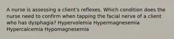 A nurse is assessing a client's reflexes. Which condition does the nurse need to confirm when tapping the facial nerve of a client who has dysphagia? Hypervolemia Hypermagnesemia Hypercalcemia Hypomagnesemia