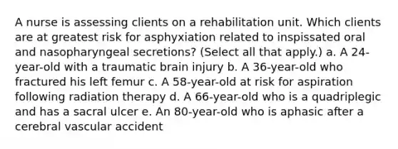 A nurse is assessing clients on a rehabilitation unit. Which clients are at greatest risk for asphyxiation related to inspissated oral and nasopharyngeal secretions? (Select all that apply.) a. A 24-year-old with a traumatic brain injury b. A 36-year-old who fractured his left femur c. A 58-year-old at risk for aspiration following radiation therapy d. A 66-year-old who is a quadriplegic and has a sacral ulcer e. An 80-year-old who is aphasic after a cerebral vascular accident