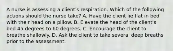 A nurse is assessing a client's respiration. Which of the following actions should the nurse take? A. Have the client lie flat in bed with their head on a pillow. B. Elevate the head of the client's bed 45 degrees to 60 degrees. C. Encourage the client to breathe shallowly. D. Ask the client to take several deep breaths prior to the assessment.