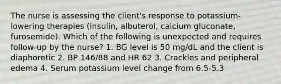 The nurse is assessing the client's response to potassium-lowering therapies (insulin, albuterol, calcium gluconate, furosemide). Which of the following is unexpected and requires follow-up by the nurse? 1. BG level is 50 mg/dL and the client is diaphoretic 2. BP 146/88 and HR 62 3. Crackles and peripheral edema 4. Serum potassium level change from 6.5-5.3