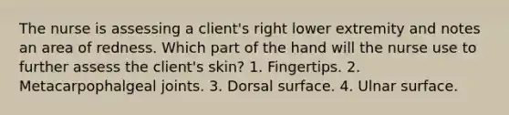 The nurse is assessing a client's right lower extremity and notes an area of redness. Which part of the hand will the nurse use to further assess the client's skin? 1. Fingertips. 2. Metacarpophalgeal joints. 3. Dorsal surface. 4. Ulnar surface.