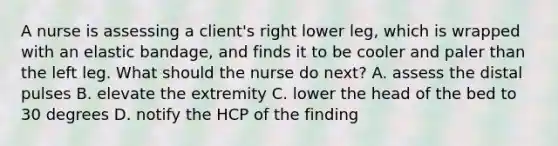 A nurse is assessing a client's right lower leg, which is wrapped with an elastic bandage, and finds it to be cooler and paler than the left leg. What should the nurse do next? A. assess the distal pulses B. elevate the extremity C. lower the head of the bed to 30 degrees D. notify the HCP of the finding