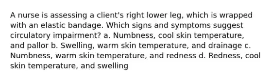 A nurse is assessing a client's right lower leg, which is wrapped with an elastic bandage. Which signs and symptoms suggest circulatory impairment? a. Numbness, cool skin temperature, and pallor b. Swelling, warm skin temperature, and drainage c. Numbness, warm skin temperature, and redness d. Redness, cool skin temperature, and swelling