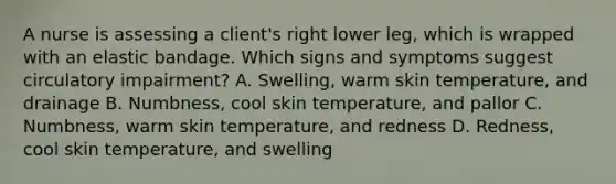 A nurse is assessing a client's right lower leg, which is wrapped with an elastic bandage. Which signs and symptoms suggest circulatory impairment? A. Swelling, warm skin temperature, and drainage B. Numbness, cool skin temperature, and pallor C. Numbness, warm skin temperature, and redness D. Redness, cool skin temperature, and swelling