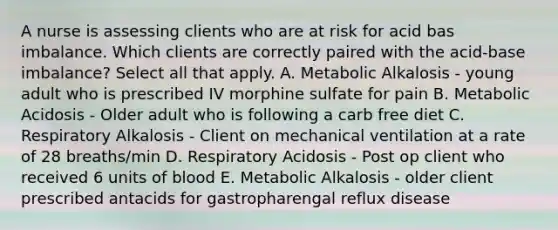 A nurse is assessing clients who are at risk for acid bas imbalance. Which clients are correctly paired with the acid-base imbalance? Select all that apply. A. Metabolic Alkalosis - young adult who is prescribed IV morphine sulfate for pain B. Metabolic Acidosis - Older adult who is following a carb free diet C. Respiratory Alkalosis - Client on mechanical ventilation at a rate of 28 breaths/min D. Respiratory Acidosis - Post op client who received 6 units of blood E. Metabolic Alkalosis - older client prescribed antacids for gastropharengal reflux disease