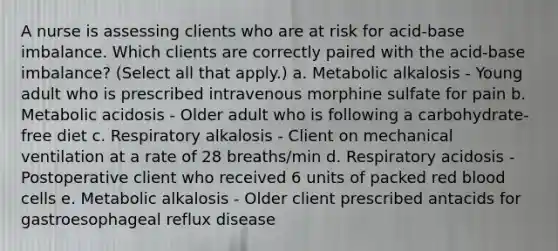 A nurse is assessing clients who are at risk for acid-base imbalance. Which clients are correctly paired with the acid-base imbalance? (Select all that apply.) a. Metabolic alkalosis - Young adult who is prescribed intravenous morphine sulfate for pain b. Metabolic acidosis - Older adult who is following a carbohydrate-free diet c. Respiratory alkalosis - Client on mechanical ventilation at a rate of 28 breaths/min d. Respiratory acidosis - Postoperative client who received 6 units of packed red blood cells e. Metabolic alkalosis - Older client prescribed antacids for gastroesophageal reflux disease