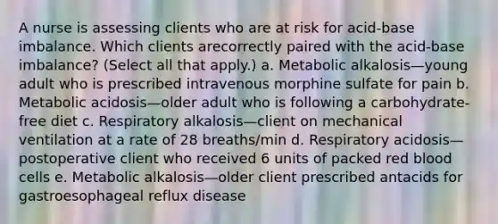 A nurse is assessing clients who are at risk for acid-base imbalance. Which clients arecorrectly paired with the acid-base imbalance? (Select all that apply.) a. Metabolic alkalosis—young adult who is prescribed intravenous morphine sulfate for pain b. Metabolic acidosis—older adult who is following a carbohydrate-free diet c. Respiratory alkalosis—client on mechanical ventilation at a rate of 28 breaths/min d. Respiratory acidosis—postoperative client who received 6 units of packed red blood cells e. Metabolic alkalosis—older client prescribed antacids for gastroesophageal reflux disease